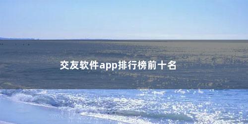 交友软件app排行榜前十名 交友软件app排行榜前十名(世界社交软件排行榜前十名)