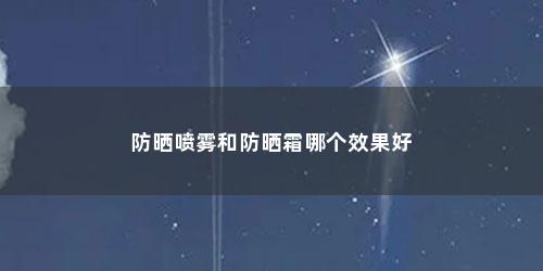 防晒喷雾和防晒霜哪个效果好 防晒喷雾和防晒霜哪个效果好(防晒霜和防晒喷雾哪个效果比较好知乎)