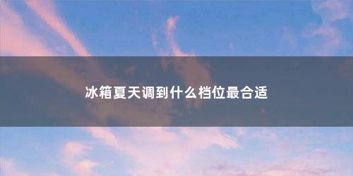 冰箱夏天调到什么档位最合适 冰箱夏天调到什么档位最合适(冰箱夏天调到什么档位最合适最省电)