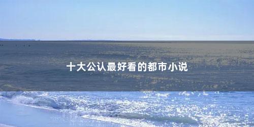 十大公认最好看的都市小说 十大公认最好看的都市小说(十大公认最好看的都市小说知乎)