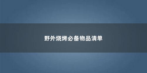 野外烧烤必备物品清单 野外烧烤必备物品清单(烧烤带些什么食材)