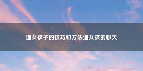 追女孩子的技巧和方法追女孩的聊天