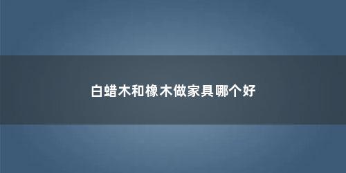 白蜡木和橡木做家具哪个好