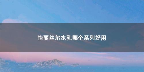 怡丽丝尔水乳哪个系列好用 怡丽丝尔水乳哪个系列好用(怡丽丝尔水乳怎么样使用效果如何图片)