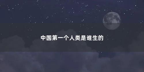 中国第一个人类是谁生的 中国第一个人类是谁生的(中国第一个人类是谁生的人)