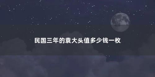 民国三年的袁大头值多少钱一枚 民国三年的袁大头值多少钱一枚(袁大头民国三年壹圆怎么辨别真假)