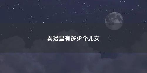 秦始皇有多少个儿女