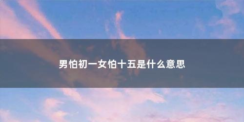 男怕初一女怕十五是什么意思