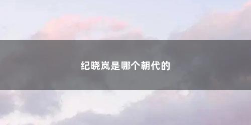 纪晓岚是哪个朝代的 纪晓岚是哪个朝代的(纪晓岚经历几个朝代)