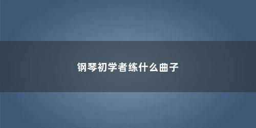 钢琴初学者练什么曲子 钢琴初学者练什么曲子(适合新手弹的钢琴曲有哪些)