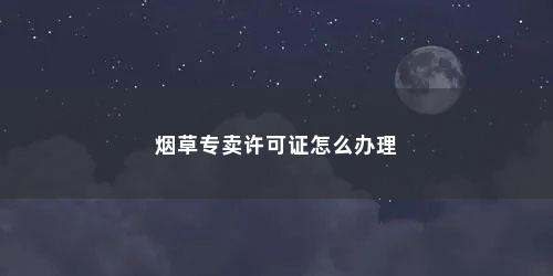 烟草专卖许可证怎么办理 烟草专卖许可证怎么办理(烟草专卖许可证怎么办理网上申请)