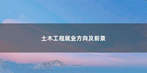 土木工程就业方向及前景 土木工程就业方向及前景(土木类专业就业前景分析)
