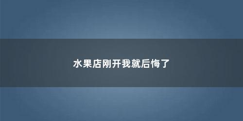 水果店刚开我就后悔了 水果店刚开我就后悔了(现在水果店的生意不怎么好怎么办)