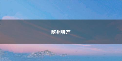 随州特产 随州特产(随州的特产有哪些呢)