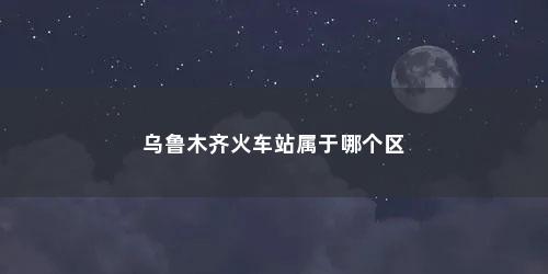 乌鲁木齐火车站属于哪个区