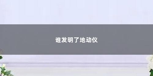 谁发明了地动仪 谁发明了地动仪(世界上最早的地动仪是谁发明的)