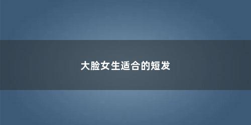 大脸女生适合的短发 大脸女生适合的短发(脸大适合短发吗 推荐几款好看的短发发型女)