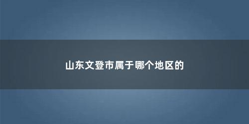 山东文登市属于哪个地区的