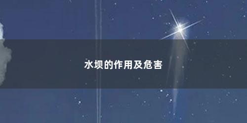 水坝的作用及危害 水坝的作用及危害(修建水坝的好处与坏处作文)
