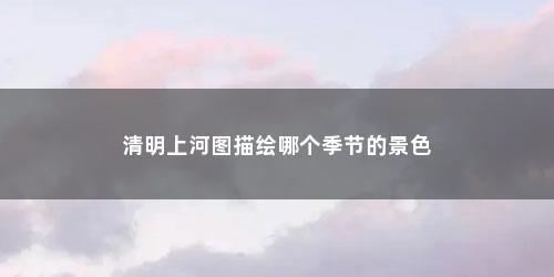 清明上河图描绘哪个季节的景色