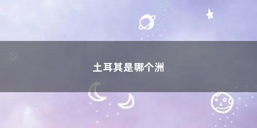 土耳其是哪个洲 土耳其是哪个洲(土耳其到底属于哪个洲的)