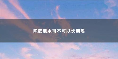 陈皮泡水可不可以长期喝