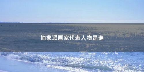 抽象派画家代表人物是谁 抽象派画家代表人物是谁(抽象派代表人物有哪些作品)