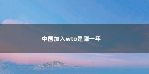 中国加入wto是哪一年 中国加入wto是哪一年(中国加入WTO是在哪一年)