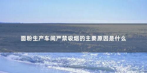 面粉生产车间严禁吸烟的主要原因是什么 面粉生产车间严禁吸烟的主要原因是什么(面粉生产车间禁止吸烟的主要原因是什么?)