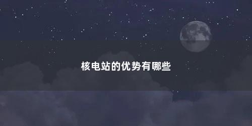 核电站的优势有哪些 核电站的优势有哪些(核电站的优势和劣势)