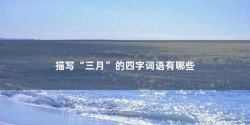 描写“三月”的四字词语有哪些 描写“三月”的四字词语有哪些(描写三月的四字词语有什么)