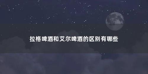 拉格啤酒和艾尔啤酒的区别有哪些 拉格啤酒和艾尔啤酒的区别有哪些(拉格啤酒和艾尔啤酒的区别有哪些品牌)