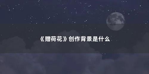 《赠荷花》创作背景是什么 《赠荷花》创作背景是什么(李商隐 赠荷花的赏析以及写作背景简介)