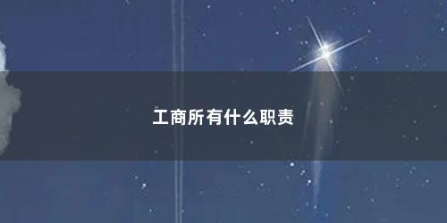 工商所有什么职责 工商所有什么职责(工商主要负责什么工作的)