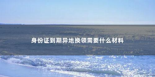 身份证到期异地换领需要什么材料