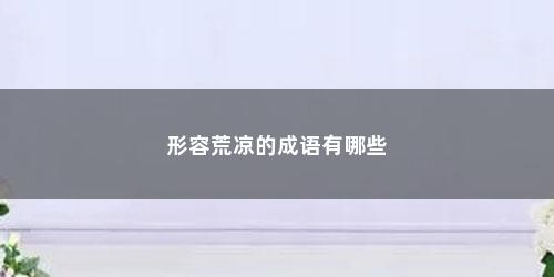 形容荒凉的成语有哪些 形容荒凉的成语有哪些(形容荒凉的成语有哪一些?)