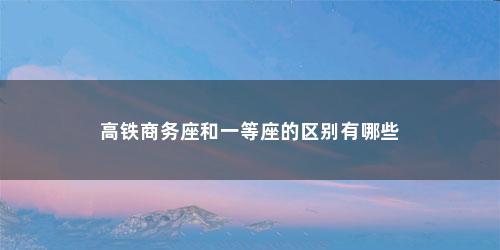 高铁商务座和一等座的区别有哪些 高铁商务座和一等座的区别有哪些(商务座和一等座的区别在哪儿)