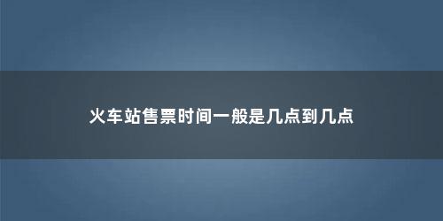 火车站售票时间一般是几点到几点