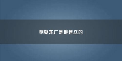 明朝东厂是谁建立的 明朝东厂是谁建立的(东厂是谁成立的)