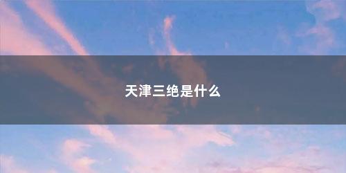 天津三绝是什么 天津三绝是什么(天津三绝是什么意思)