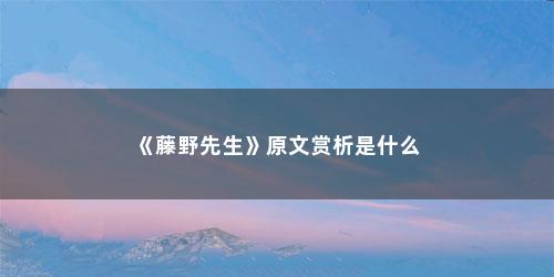 《藤野先生》原文赏析是什么 《藤野先生》原文赏析是什么(藤野先生的课文赏析)