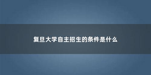 复旦大学自主招生的条件是什么 复旦大学自主招生的条件是什么(复旦家教中心)