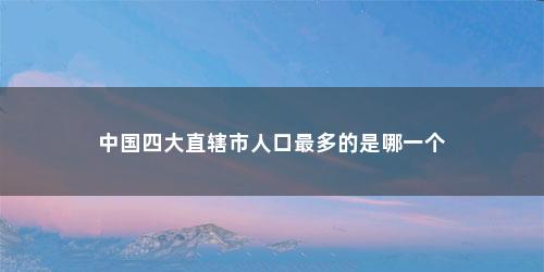 中国四大直辖市人口最多的是哪一个