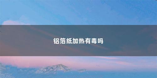 铝箔纸加热有毒吗