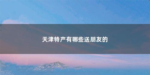 天津特产有哪些送朋友的