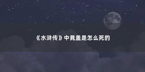 《水浒传》中晁盖是怎么死的 《水浒传》中晁盖是怎么死的(水浒传中晁盖因什么而死)