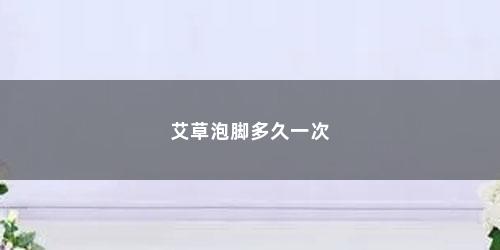艾草泡脚多久一次 艾草泡脚多久一次(长时间用艾草泡脚有什么好处)