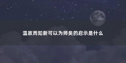 温故而知新可以为师矣的启示是什么