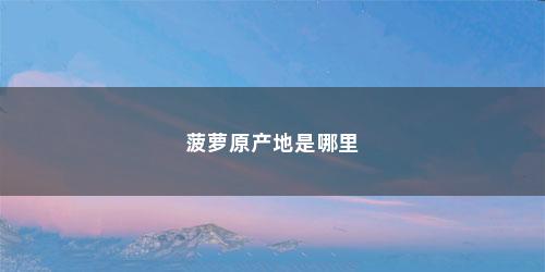 菠萝原产地是哪里 菠萝原产地是哪里(菠萝原产地是哪个国家产的)