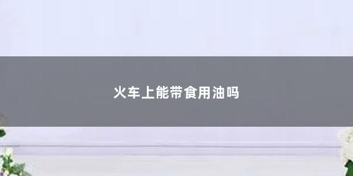 火车上能带食用油吗